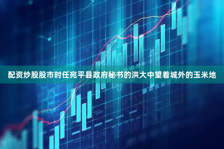 配资炒股股市时任宛平县政府秘书的洪大中望着城外的玉米地