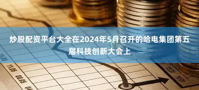 炒股配资平台大全在2024年5月召开的哈电集团第五届科技创新大会上