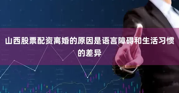 山西股票配资离婚的原因是语言障碍和生活习惯的差异