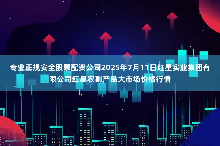 专业正规安全股票配资公司2025年7月11日红星实业集团有限公司红星农副产品大市场价格行情