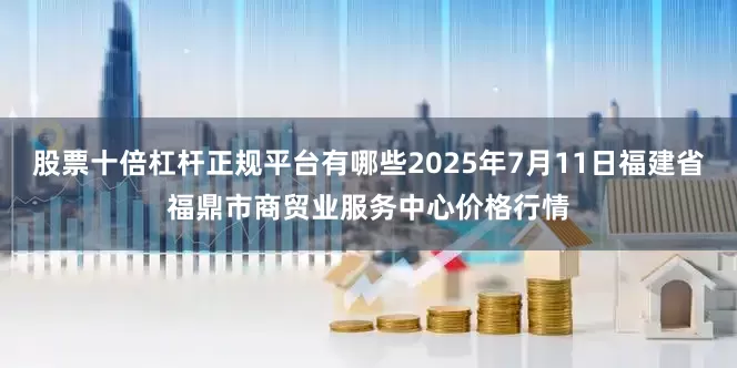 股票十倍杠杆正规平台有哪些2025年7月11日福建省福鼎市商贸业服务中心价格行情
