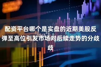 配资平台哪个是实盘的近期美股反弹至高位引发市场对后续走势的分歧