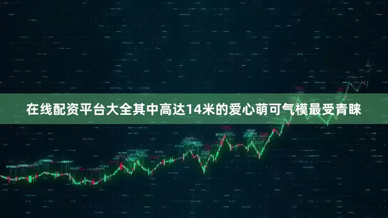 在线配资平台大全其中高达14米的爱心萌可气模最受青睐