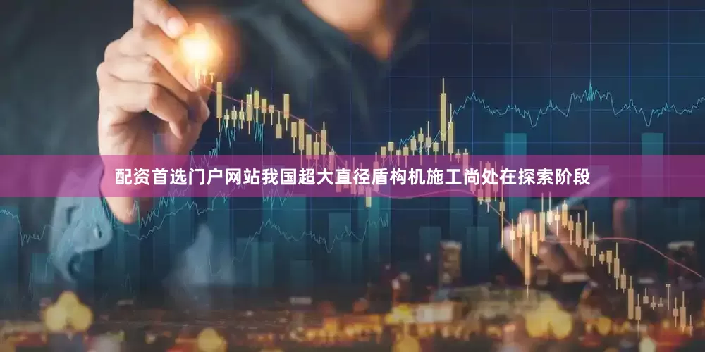配资首选门户网站我国超大直径盾构机施工尚处在探索阶段