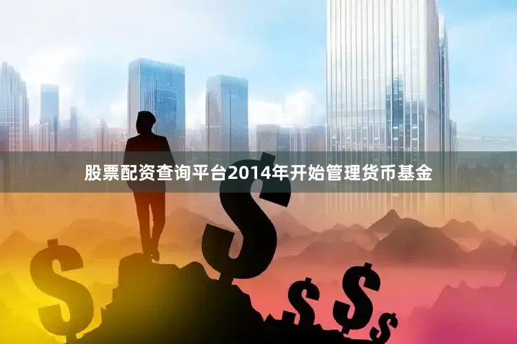 股票配资查询平台2014年开始管理货币基金
