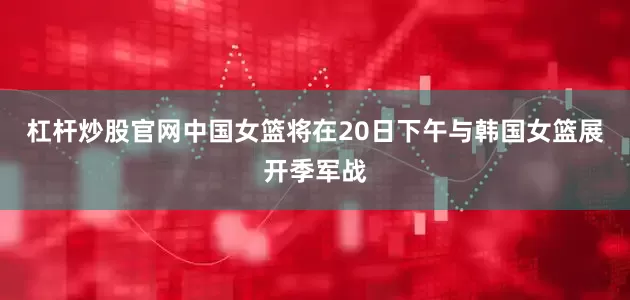 杠杆炒股官网中国女篮将在20日下午与韩国女篮展开季军战