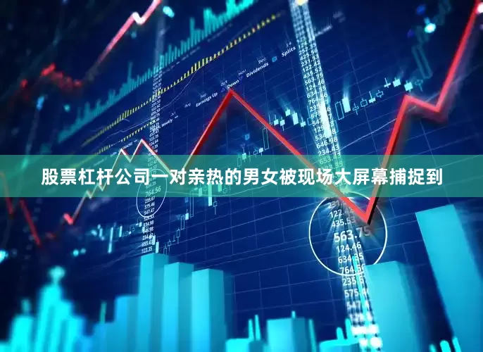 股票杠杆公司一对亲热的男女被现场大屏幕捕捉到