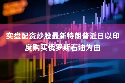 实盘配资炒股最新特朗普近日以印度购买俄罗斯石油为由