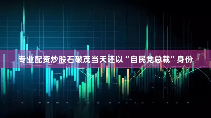 专业配资炒股石破茂当天还以“自民党总裁”身份