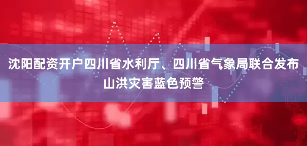 沈阳配资开户四川省水利厅、四川省气象局联合发布山洪灾害蓝色预警