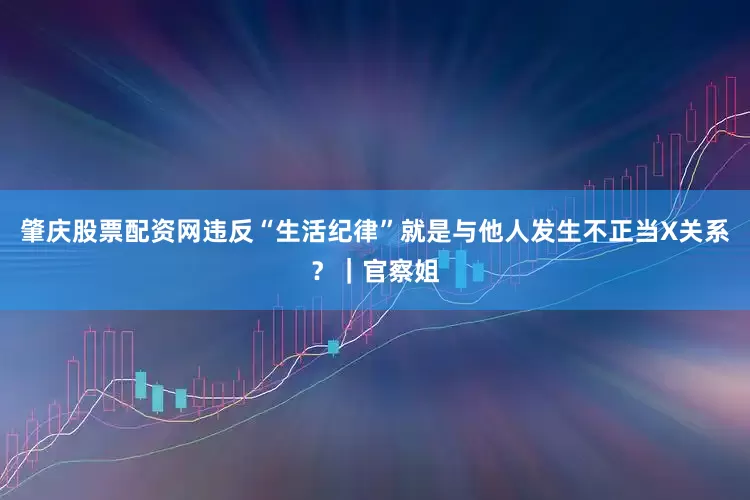 肇庆股票配资网违反“生活纪律”就是与他人发生不正当X关系？｜官察姐
