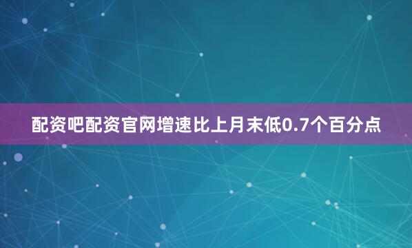 配资吧配资官网增速比上月末低0.7个百分点