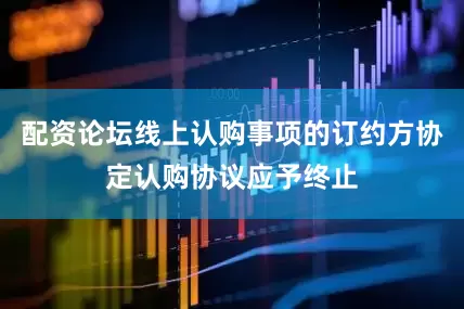 配资论坛线上认购事项的订约方协定认购协议应予终止