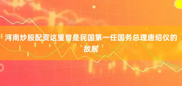 河南炒股配资这里曾是民国第一任国务总理唐绍仪的故居